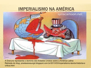IMPERIALISMO NA AMÉRICA
A Gravura representa o domínio dos Estados Unidos sobre a América Latina
Retirada do blog: prestearessurgir.blogspot.com.br/2013/03/imperialismo-teoria-historia-e-
critica.html
 