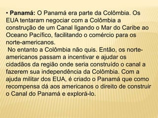 • Panamá: O Panamá era parte da Colômbia. Os
EUA tentaram negociar com a Colômbia a
construção de um Canal ligando o Mar do Caribe ao
Oceano Pacífico, facilitando o comércio para os
norte-americanos.
No entanto a Colômbia não quis. Então, os norte-
americanos passam a incentivar e ajudar os
cidadãos da região onde seria construído o canal a
fazerem sua independência da Colômbia. Com a
ajuda militar dos EUA, é criado o Panamá que como
recompensa dá aos americanos o direito de construir
o Canal do Panamá e explorá-lo.
 