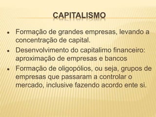 CAPITALISMO
● Formação de grandes empresas, levando a
concentração de capital.
● Desenvolvimento do capitalimo financeiro:
aproximação de empresas e bancos
● Formação de oligopólios, ou seja, grupos de
empresas que passaram a controlar o
mercado, inclusive fazendo acordo ente si.
 