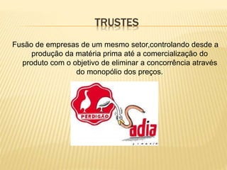 TRUSTES
Fusão de empresas de um mesmo setor,controlando desde a
produção da matéria prima até a comercialização do
produto com o objetivo de eliminar a concorrência através
do monopólio dos preços.
 