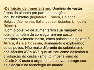 •Definição de Imperialismo: Domínio de vastas
áreas do planeta por parte das nações
industrializadas (Inglaterra, França, Holanda,
Bélgica, Alemanha, Itália, Japão, Estados Unidos e
Rússia).
•Com o objetivo de aumentarem sua margem de
lucro e também de conseguirem um custo
consideravelmente baixo, estes países se dirigiram à
África, Ásia e Oceania, dominando e explorando
estes povos. Não muito diferente do colonialismo
dos séculos XV e XVI, que utilizou como desculpa a
divulgação do cristianismo; O Imperialismo do
século XIX usou o argumento de levar o progresso
da ciência e da tecnologia ao mundo.
 