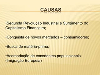CAUSAS
•Segunda Revolução Industrial e Surgimento do
Capitalismo Financeiro;
•Conquista de novos mercados – consumidores;
•Busca de matéria-prima;
•Acomodação de excedentes populacionais
(Imigração Europeia)
 