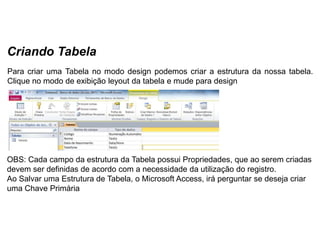 Criando Tabela
Para criar uma Tabela no modo design podemos criar a estrutura da nossa tabela.
Clique no modo de exibição leyout da tabela e mude para design




OBS: Cada campo da estrutura da Tabela possui Propriedades, que ao serem criadas
devem ser definidas de acordo com a necessidade da utilização do registro.
Ao Salvar uma Estrutura de Tabela, o Microsoft Access, irá perguntar se deseja criar
uma Chave Primária
 