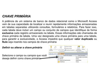 CHAVE PRIMÁRIA
A potência de um sistema de banco de dados relacional como o Microsoft Access
vem de sua capacidade de localizar e reunir rapidamente informações armazenadas
em tabelas separadas utilizando consultas, formulários e relatórios. Para fazer isso,
cada tabela deve incluir um campo ou conjunto de campos que identifique de forma
exclusiva cada registro armazenado na tabela. Essas informações são chamadas de
chave primária da tabela. Uma vez designada uma chave primária para uma tabela,
para garantir a exclusividade, o Access impedirá que qualquer valor duplicado ou
Nulo seja inserido nos campos de chave primária

Definir ou alterar a chave primária


Selecione o campo ou campos que você
deseja definir como chave primária.
 