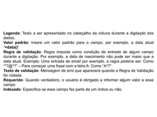 Legenda: Texto a ser apresentado no cabeçalho da coluna durante a digitação dos
dados.
Valor padrão: Insere um valor padrão para o campo, por exemplo, a data atual
“=data()”
Regra de validação: Regra imposta como condição de entrada de algum campo
durante a digitação. Por exemplo, a data de nascimento não pode ser maior que a
data atual. Exemplo: Uma entrada de email por exemplo, a regra poderia ser: Como
“*?@*?” – Para começar uma frase com a letra A: Como “A*?”
Texto de validação: Mensagem de erro que aparecerá quando a Regra de Validação
for violada
Requerido: Quando verdadeiro, o usuário é obrigado a informar algum valor a esse
campo
Indexado: Especifica se esse campo faz parte de um índice ou não.
 