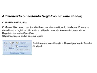 Adicionando ou editando Registros em uma Tabela;
CLASSIFICAR REGISTROS

O Microsoft Access possui um fácil recurso de classificação de dados. Podemos
classificar os registros utilizando o botão da barra de ferramentas ou o Menu
Registro, comando Classificar
Classificando os dados de uma tabela

                           O sistema de classificação e filtro e igual ao do Excel e
                           do Word
 
