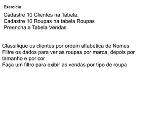 Exercício

Cadastre 10 Clientes na Tabela.
Cadastre 10 Roupas na tabela Roupas
Preencha a Tabela Vendas


Classifique os clientes por ordem alfabética de Nomes
Filtre os dados para ver as roupas por marca, depois por
tamanho e por cor
Faça um filtro para exibir as vendas por tipo de roupa
 