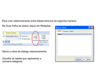 Para criar relacionamento entre tabela faremos da seguinte maneira.

Na Guia Folha de dados clique em Relações.




Abrirá a caixa de dialogo relacionamento

Escolha as tabela que representa a
primeira categoria.
 