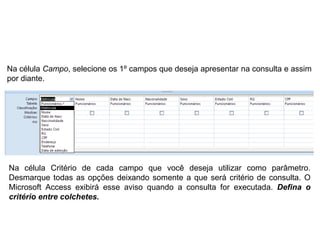Na célula Campo, selecione os 1º campos que deseja apresentar na consulta e assim
por diante.




Na célula Critério de cada campo que você deseja utilizar como parâmetro.
Desmarque todas as opções deixando somente a que será critério de consulta. O
Microsoft Access exibirá esse aviso quando a consulta for executada. Defina o
critério entre colchetes.
 