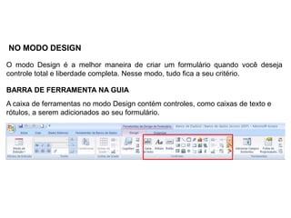 NO MODO DESIGN

O modo Design é a melhor maneira de criar um formulário quando você deseja
controle total e liberdade completa. Nesse modo, tudo fica a seu critério.

BARRA DE FERRAMENTA NA GUIA
A caixa de ferramentas no modo Design contém controles, como caixas de texto e
rótulos, a serem adicionados ao seu formulário.
 