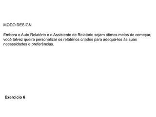 MODO DESIGN

Embora o Auto Relatório e o Assistente de Relatório sejam ótimos meios de começar,
você talvez queira personalizar os relatórios criados para adequá-los às suas
necessidades e preferências.




Exercício 6
 