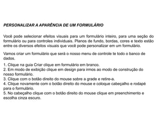 PERSONALIZAR A APARÊNCIA DE UM FORMULÁRIO

Você pode selecionar efeitos visuais para um formulário inteiro, para uma seção do
formulário ou para controles individuais. Planos de fundo, bordas, cores e texto estão
entre os diversos efeitos visuais que você pode personalizar em um formulário.

Vamos criar um formulário que será o nosso menu de controle te todo o banco de
dados.
1. Clique na guia Criar clique em formulário em branco.
2. Em modo de exibição clique em design para irmos ao modo de construção do
nosso formulário.
3. Clique com o botão direito do mouse sobre a grade e retire-a.
4. Clique novamente com o botão direito do mouse e coloque cabeçalho e rodapé
para o formulário.
5. No cabeçalho clique com o botão direito do mouse clique em preenchimento e
escolha cinza escuro.
 