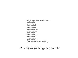 Faça agora os exercícios:
    Exercício 7
    Exercício 8
    Exercício 9
    Exercício 10
    Exercício 11
    Exercício 12
    Exercício 13
    Exercício 14
    Que se encontra no blog


Profmicrolins.blogspot.com.br
 