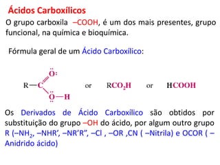 O grupo carboxila –COOH, é um dos mais presentes, grupo
funcional, na química e bioquímica.
Os Derivados de Ácido Carboxílico são obtidos por
substituição do grupo –OH do ácido, por algum outro grupo
R (–NH2, –NHR’, –NR’R”, –Cl , –OR ,CN ( –Nitrila) e OCOR ( –
Anidrido ácido)
Ácidos Carboxílicos
Fórmula geral de um Ácido Carboxílico:
 