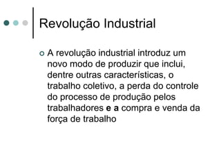 Revolução Industrial

   A revolução industrial introduz um
    novo modo de produzir que inclui,
    dentre outras características, o
    trabalho coletivo, a perda do controle
    do processo de produção pelos
    trabalhadores e a compra e venda da
    força de trabalho
 