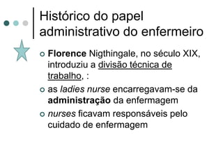 Histórico do papel
administrativo do enfermeiro
 Florence Nigthingale, no século XIX,
  introduziu a divisão técnica de
  trabalho, :
 as ladies nurse encarregavam-se da
  administração da enfermagem
 nurses ficavam responsáveis pelo
  cuidado de enfermagem
 