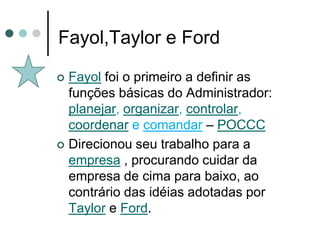 Fayol,Taylor e Ford

 Fayol foi o primeiro a definir as
  funções básicas do Administrador:
  planejar, organizar, controlar,
  coordenar e comandar – POCCC
 Direcionou seu trabalho para a
  empresa , procurando cuidar da
  empresa de cima para baixo, ao
  contrário das idéias adotadas por
  Taylor e Ford.
 