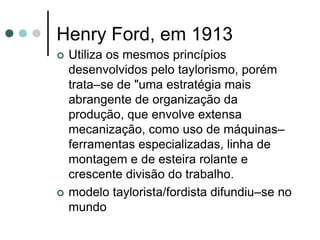 Henry Ford, em 1913
   Utiliza os mesmos princípios
    desenvolvidos pelo taylorismo, porém
    trata–se de "uma estratégia mais
    abrangente de organização da
    produção, que envolve extensa
    mecanização, como uso de máquinas–
    ferramentas especializadas, linha de
    montagem e de esteira rolante e
    crescente divisão do trabalho.
   modelo taylorista/fordista difundiu–se no
    mundo
 