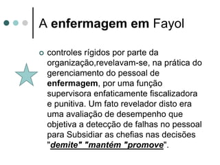 A enfermagem em Fayol

   controles rígidos por parte da
    organização,revelavam-se, na prática do
    gerenciamento do pessoal de
    enfermagem, por uma função
    supervisora enfaticamente fiscalizadora
    e punitiva. Um fato revelador disto era
    uma avaliação de desempenho que
    objetiva a detecção de falhas no pessoal
    para Subsidiar as chefias nas decisões
    "demite" "mantém "promove".
 