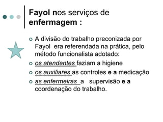 Fayol nos serviços de
enfermagem :
   A divisão do trabalho preconizada por
    Fayol era referendada na prática, pelo
    método funcionalista adotado:
   os atendentes faziam a higiene
   os auxiliares as controles e a medicação
   as enfermeiras a supervisão e a
    coordenação do trabalho.
 