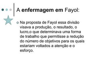 A enfermagem em Fayol:

   Na proposta de Fayol essa divisão
    visava a produção, o resultado, o
    lucro,o que determinava uma forma
    de trabalho que permitisse a redução
    do número de objetivos para os quais
    estariam voltados a atenção e o
    esforço.
 