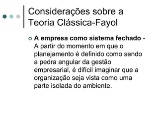 Considerações sobre a
Teoria Clássica-Fayol
   A empresa como sistema fechado -
    A partir do momento em que o
    planejamento é definido como sendo
    a pedra angular da gestão
    empresarial, é difícil imaginar que a
    organização seja vista como uma
    parte isolada do ambiente.
 