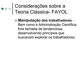 Considerações sobre a
Teoria Clássica- FAYOL
   Manipulação dos trabalhadores -
    Bem como a Administração Científica,
    fora tachada de tendenciosa,
    desenvolvendo princípios que
    buscavam explorar os trabalhadores.
 