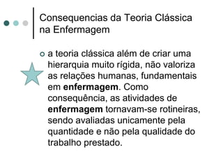 Consequencias da Teoria Clássica
na Enfermagem

   a teoria clássica além de criar uma
    hierarquia muito rígida, não valoriza
    as relações humanas, fundamentais
    em enfermagem. Como
    consequência, as atividades de
    enfermagem tornavam-se rotineiras,
    sendo avaliadas unicamente pela
    quantidade e não pela qualidade do
    trabalho prestado.
 