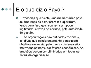 E o que diz o Fayol?
   . Preconiza que existe uma melhor forma para
    as empresas se estruturarem e operarem,
    tendo para isso que recorrer a um poder
    legitimado, através de normas, pela autoridade
    de gestão.
      As organizações são entidades racionais,
    coletivas que consistentemente perseguem
    objetivos racionais, pelo que as pessoas são
    motivadas somente por fatores económicos. As
    emoções devem ser eliminadas em todos os
    níveis da organização.
 