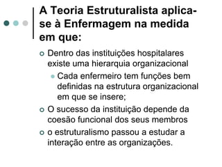 A Teoria Estruturalista aplica-
se à Enfermagem na medida
em que:
   Dentro das instituições hospitalares
    existe uma hierarquia organizacional
      Cada enfermeiro tem funções bem
       definidas na estrutura organizacional
       em que se insere;
   O sucesso da instituição depende da
    coesão funcional dos seus membros
   o estruturalismo passou a estudar a
    interação entre as organizações.
 