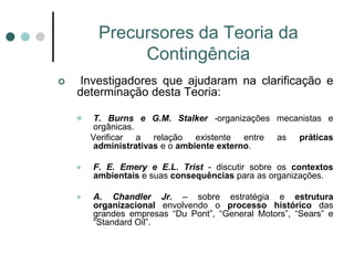 Precursores da Teoria da
              Contingência
   Investigadores que ajudaram na clarificação e
    determinação desta Teoria:

       T. Burns e G.M. Stalker -organizações mecanistas e
        orgânicas.
        Verificar a relação existente entre as práticas
        administrativas e o ambiente externo.

       F. E. Emery e E.L. Trist - discutir sobre os contextos
        ambientais e suas consequências para as organizações.

       A. Chandler Jr. – sobre estratégia e estrutura
        organizacional envolvendo o processo histórico das
        grandes empresas “Du Pont”, “General Motors”, “Sears” e
        “Standard Oil”.
 