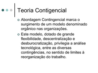Teoria Contigencial
   Abordagem Contingencial marca o
    surgimento de um modelo denominado
    orgânico nas organizações.
   Este modelo, dotado de grande
    flexibilidade, descentralização e
    desburocratização, privilegia a análise
    tecnológica, entre as diversas
    contingências, no sentido de limites à
    reorganização do trabalho.
 