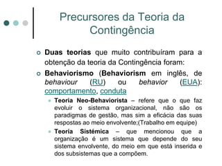 Precursores da Teoria da
              Contingência
   Duas teorias que muito contribuíram para a
    obtenção da teoria da Contingência foram:
   Behaviorismo (Behaviorism em inglês, de
    behaviour    (RU)     ou    behavior    (EUA):
    comportamento, conduta
       Teoria Neo-Behaviorista – refere que o que faz
        evoluir o sistema organizacional, não são os
        paradigmas de gestão, mas sim a eficácia das suas
        respostas ao meio envolvente;(Trabalho em equipe)
       Teoria Sistémica – que mencionou que a
        organização é um sistema que depende do seu
        sistema envolvente, do meio em que está inserida e
        dos subsistemas que a compõem.
 