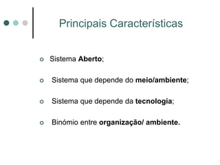 Principais Características


   Sistema Aberto;

   Sistema que depende do meio/ambiente;

   Sistema que depende da tecnologia;

   Binómio entre organização/ ambiente.
 