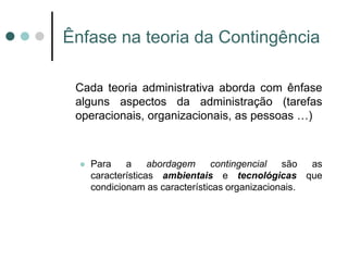 Ênfase na teoria da Contingência

 Cada teoria administrativa aborda com ênfase
 alguns aspectos da administração (tarefas
 operacionais, organizacionais, as pessoas …)



     Para    a     abordagem    contingencial   são  as
      características ambientais e tecnológicas que
      condicionam as características organizacionais.
 