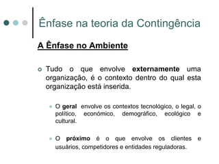 Ênfase na teoria da Contingência
A Ênfase no Ambiente

   Tudo o que envolve externamente uma
    organização, é o contexto dentro do qual esta
    organização está inserida.

       O geral envolve os contextos tecnológico, o legal, o
        político, económico, demográfico, ecológico e
        cultural.

       O próximo é o que envolve os clientes e
        usuários, competidores e entidades reguladoras.
 
