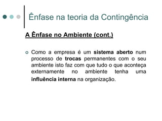 Ênfase na teoria da Contingência

A Ênfase no Ambiente (cont.)

   Como a empresa é um sistema aberto num
    processo de trocas permanentes com o seu
    ambiente isto faz com que tudo o que aconteça
    externamente no ambiente tenha uma
    influência interna na organização.
 