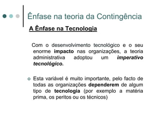 Ênfase na teoria da Contingência
A Ênfase na Tecnologia

    Com o desenvolvimento tecnológico e o seu
    enorme impacto nas organizações, a teoria
    administrativa adoptou   um     imperativo
    tecnológico.

   Esta variável é muito importante, pelo facto de
    todas as organizações dependerem de algum
    tipo de tecnologia (por exemplo a matéria
    prima, os peritos ou os técnicos)
 
