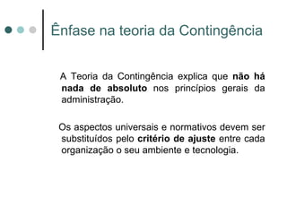 Ênfase na teoria da Contingência


 A Teoria da Contingência explica que não há
 nada de absoluto nos princípios gerais da
 administração.

 Os aspectos universais e normativos devem ser
 substituídos pelo critério de ajuste entre cada
 organização o seu ambiente e tecnologia.
 