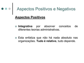 Aspectos Positivos e Negativos
Aspectos Positivos

   Integrativa por absorver conceitos       de
    diferentes teorias administrativas.

   Esta enfatiza que não há nada absoluto nas
    organizações. Tudo é relativo, tudo depende.
 