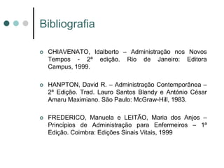 Bibliografia

   CHIAVENATO, Idalberto – Administração nos Novos
    Tempos - 2ª edição. Rio de Janeiro: Editora
    Campus, 1999.

   HANPTON, David R. – Administração Contemporânea –
    2ª Edição. Trad. Lauro Santos Blandy e António César
    Amaru Maximiano. São Paulo: McGraw-Hill, 1983.

   FREDERICO, Manuela e LEITÃO, Maria dos Anjos –
    Princípios de Administração para Enfermeiros – 1ª
    Edição. Coimbra: Edições Sinais Vitais, 1999
 