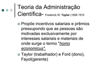 Teoria da Administração
Científica- Frederick W. Taylor (1856 1915
 Propõe incentivos salariais e prêmios
  pressupondo que as pessoas são
  motivadas exclusivamente por
  interesses salariais e materiais de
  onde surge o termo "homo
  economicus".
 Taylor (trabalhador) e Ford (dono),
  Fayol(gerente)
 