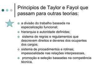 Principios de Taylor e Fayol que
passam para outras teorias:
   a divisão do trabalho baseada na
    especialização funcional;
   hierarquia e autoridade definidas;
    sistema de regras e regulamentos que
    descrevem direitos e deveres dos ocupantes
    dos cargos;
   sistema de procedimentos e rotinas;
    impessoalidade nas relações interpessoais,
    promoção e seleção baseadas na competência
    técnica,
 