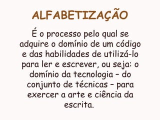 ALFABETIZAÇÃO
É o processo pelo qual se
adquire o domínio de um código
e das habilidades de utilizá-lo
para ler e escrever, ou seja: o
domínio da tecnologia – do
conjunto de técnicas – para
exercer a arte e ciência da
escrita.
 