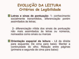EVOLUÇÃO DA LEITURA
Critérios de Legibilidade
Letras e sinas de pontuação- 1- conhecimento
socialmente transmitidos, diferenciação porém
assimilados às letras;
2- diferenciação nítida dos sinais de pontuação
não mais assimilados às letras ou números,
nomeados como sinais ou marcas
Orientação espacial da leitura - Lê da direita
para esquerda; De cima para baixo; Manter a
continuidade do olho; Relação entre páginas
(primeira e segunda de cima para baixo)
 