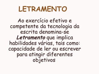 LETRAMENTO
Ao exercício efetivo e
competente da tecnologia da
escrita denomina-se
Letramento que implica
habilidades várias, tais como:
capacidade de ler ou escrever
para atingir diferentes
objetivos
 