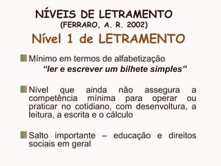 NÍVEIS DE LETRAMENTO
(FERRARO, A. R. 2002)
Nível 1 de LETRAMENTO
Mínimo em termos de alfabetização
“ler e escrever um bilhete simples”
Nível que ainda não assegura a
competência mínima para operar ou
praticar no cotidiano, com desenvoltura, a
leitura, a escrita e o cálculo
Salto importante – educação e direitos
sociais em geral
 