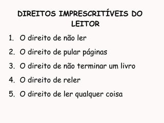 DIREITOS IMPRESCRITÍVEIS DO
LEITOR
1. O direito de não ler
2. O direito de pular páginas
3. O direito de não terminar um livro
4. O direito de reler
5. O direito de ler qualquer coisa
 