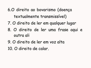 6.O direito ao bovarismo (doença
textualmente transmissível)
7. O direito de ler em qualquer lugar
8. O direito de ler uma frase aqui e
outra ali
9. O direito de ler em voz alta
10. O direito de calar.
 
