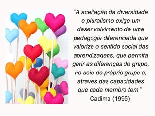 “A aceitação da diversidade
e pluralismo exige um
desenvolvimento de uma
pedagogia diferenciada que
valorize o sentido social das
aprendizagens, que permita
gerir as diferenças do grupo,
no seio do próprio grupo e,
através das capacidades
que cada membro tem.”
Cadima (1995)
 